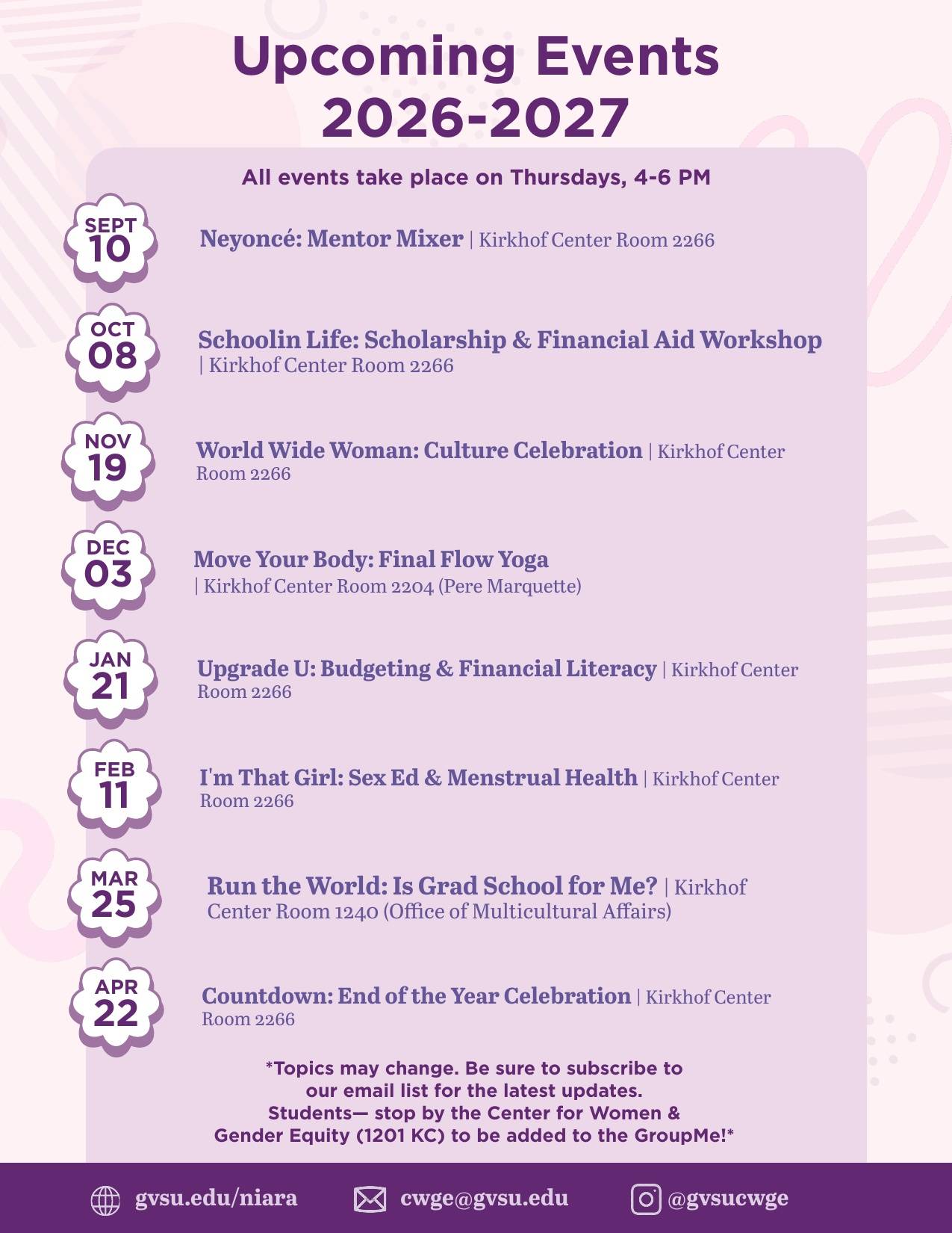 Schedule Overview of Niara Program: 10-Sep-26	Neyonce / Mentor Mixer   8-Oct-26	 Schoolin Life: Scholarships & FAFSA Support   19-Nov-26	Worldwide Woman: Cultural Celebration with RSOs   3-Dec-26	Move Your Body: Final Flow (Yoga and Holiday Celebration)   21-Jan-27	Upgrade U: Budgeting and Financial Lit   11-Feb-27	I'm That Girl: Sex Ed Week / Menstrual Health   25-Mar-27	Run the World: Is Grad School for Me?    22-Apr-27	Countdown: End of Year Celebration